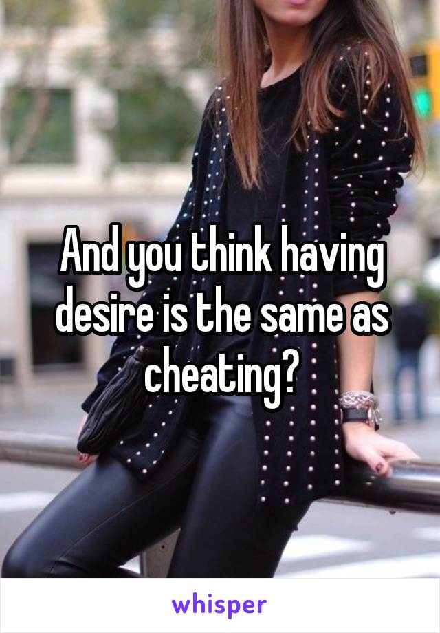 And you think having desire is the same as cheating?