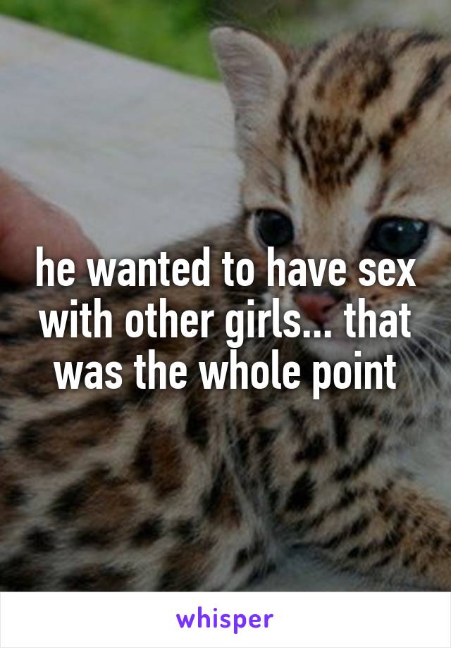 he wanted to have sex with other girls... that was the whole point