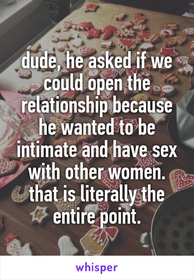 dude, he asked if we could open the relationship because he wanted to be intimate and have sex with other women. that is literally the entire point.