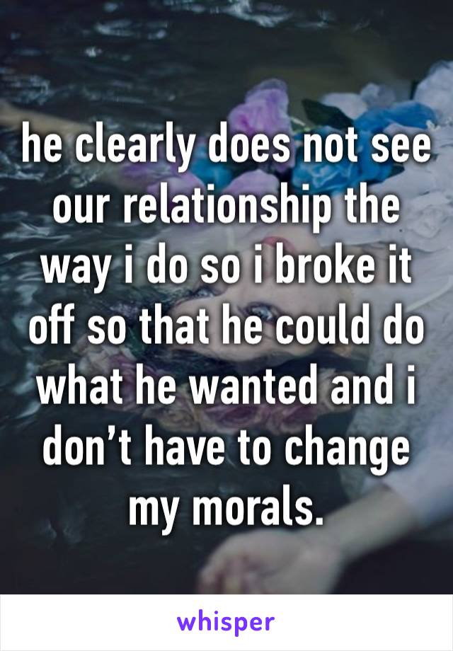 he clearly does not see our relationship the way i do so i broke it off so that he could do what he wanted and i don’t have to change my morals.