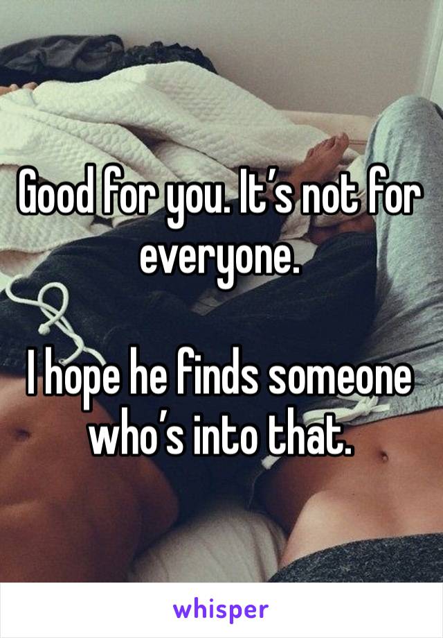 Good for you. It’s not for everyone. 

I hope he finds someone who’s into that. 