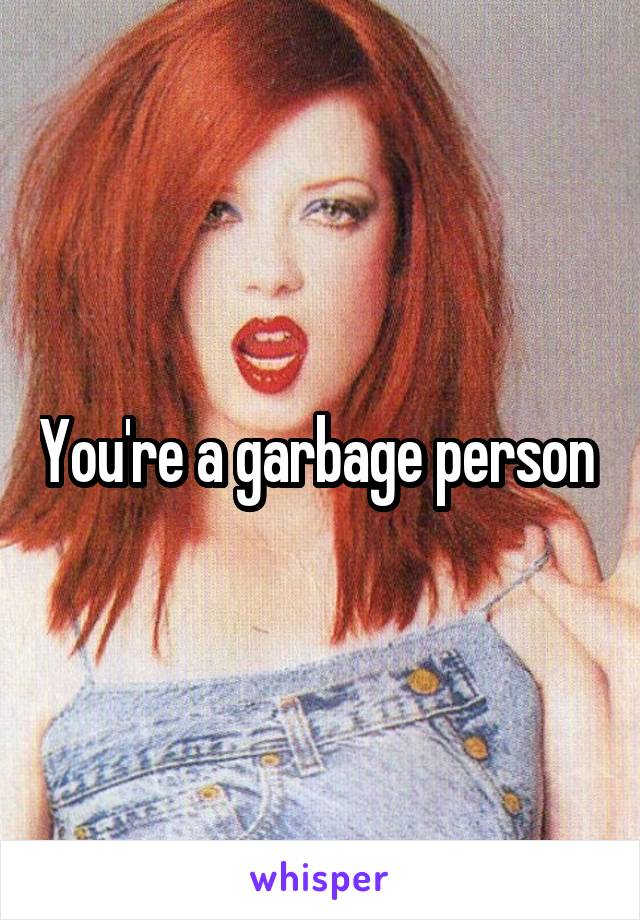 You're a garbage person 