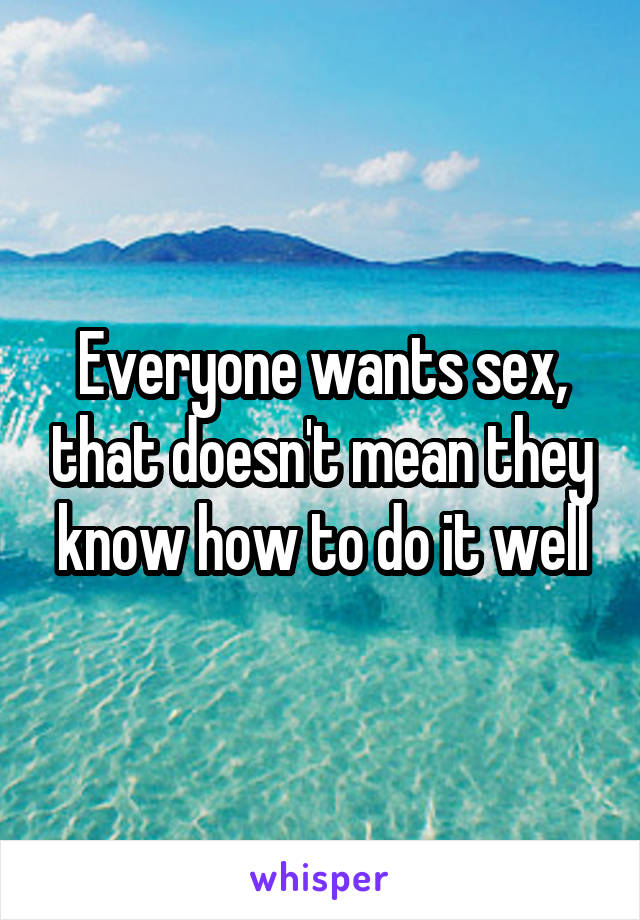 Everyone wants sex, that doesn't mean they know how to do it well