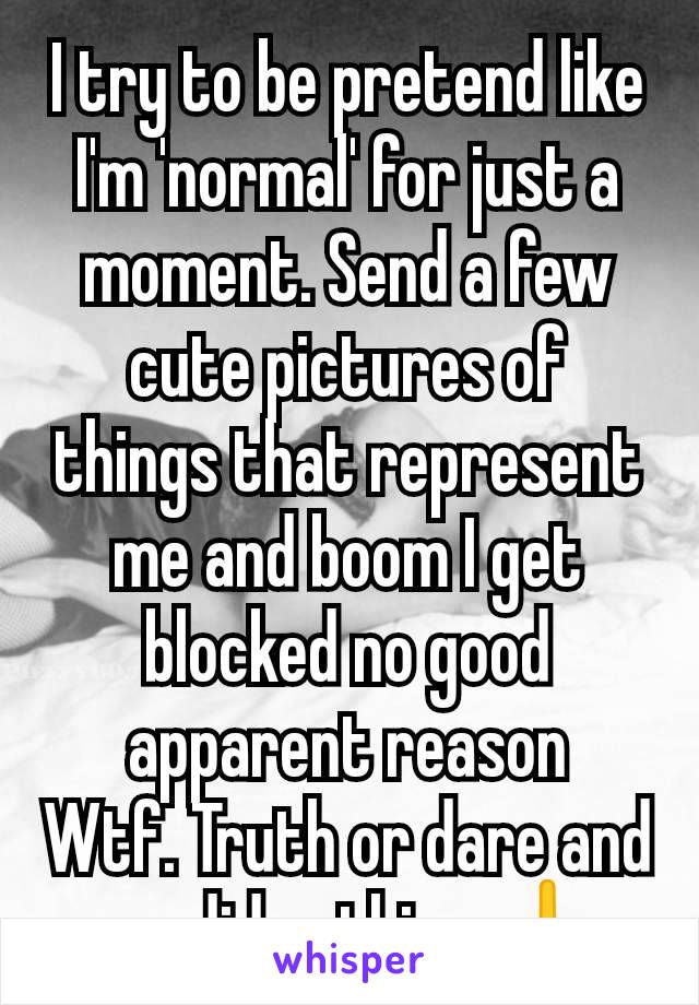 I try to be pretend like I'm 'normal' for just a moment. Send a few cute pictures of things that represent me and boom I get blocked no good apparent reason
Wtf. Truth or dare and you did nothing 🖕