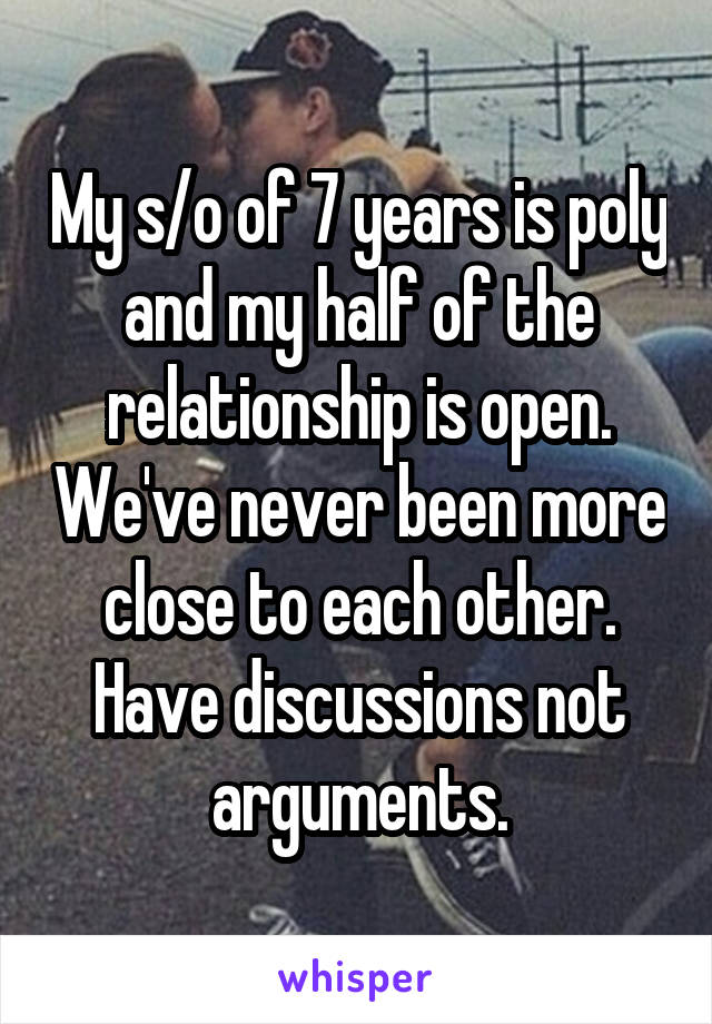 My s/o of 7 years is poly and my half of the relationship is open. We've never been more close to each other. Have discussions not arguments.