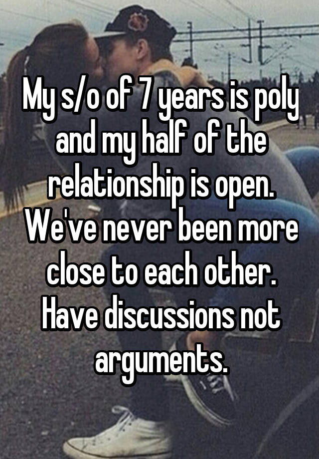 My s/o of 7 years is poly and my half of the relationship is open. We've never been more close to each other. Have discussions not arguments.