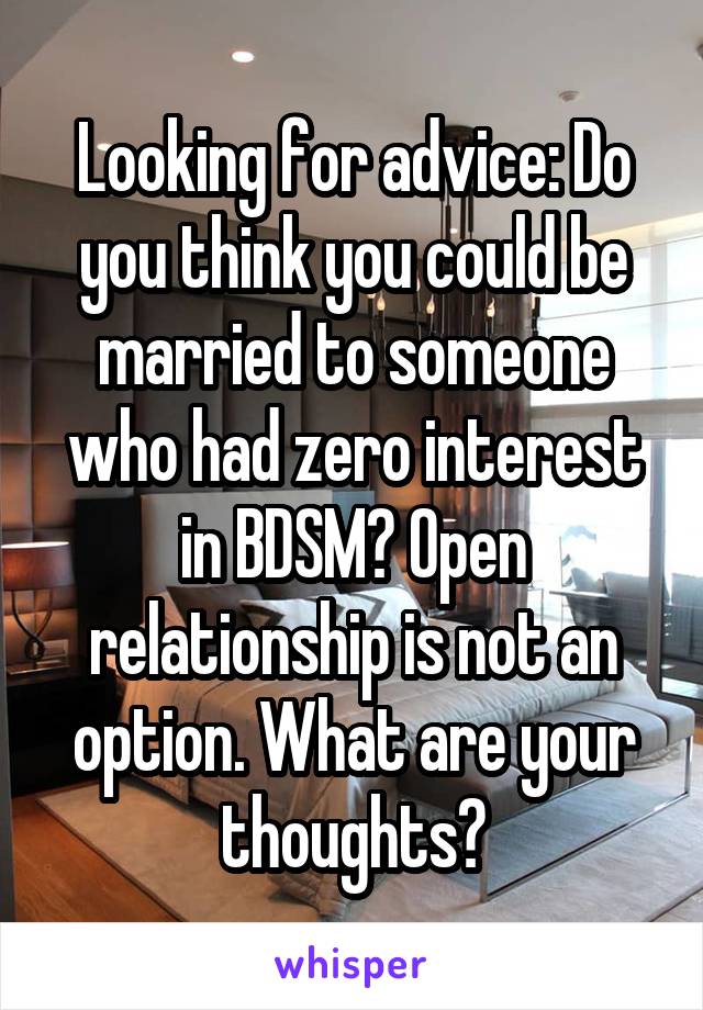 Looking for advice: Do you think you could be married to someone who had zero interest in BDSM? Open relationship is not an option. What are your thoughts?