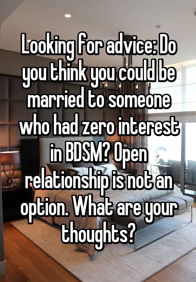 Looking for advice: Do you think you could be married to someone who had zero interest in BDSM? Open relationship is not an option. What are your thoughts?