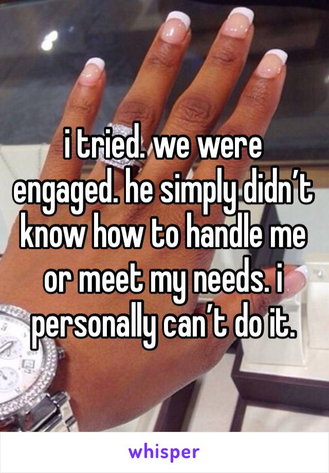 i tried. we were engaged. he simply didn’t know how to handle me or meet my needs. i personally can’t do it. 