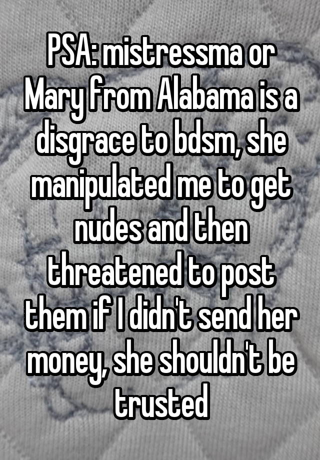 PSA: mistressma or Mary from Alabama is a disgrace to bdsm, she manipulated me to get nudes and then threatened to post them if I didn't send her money, she shouldn't be trusted