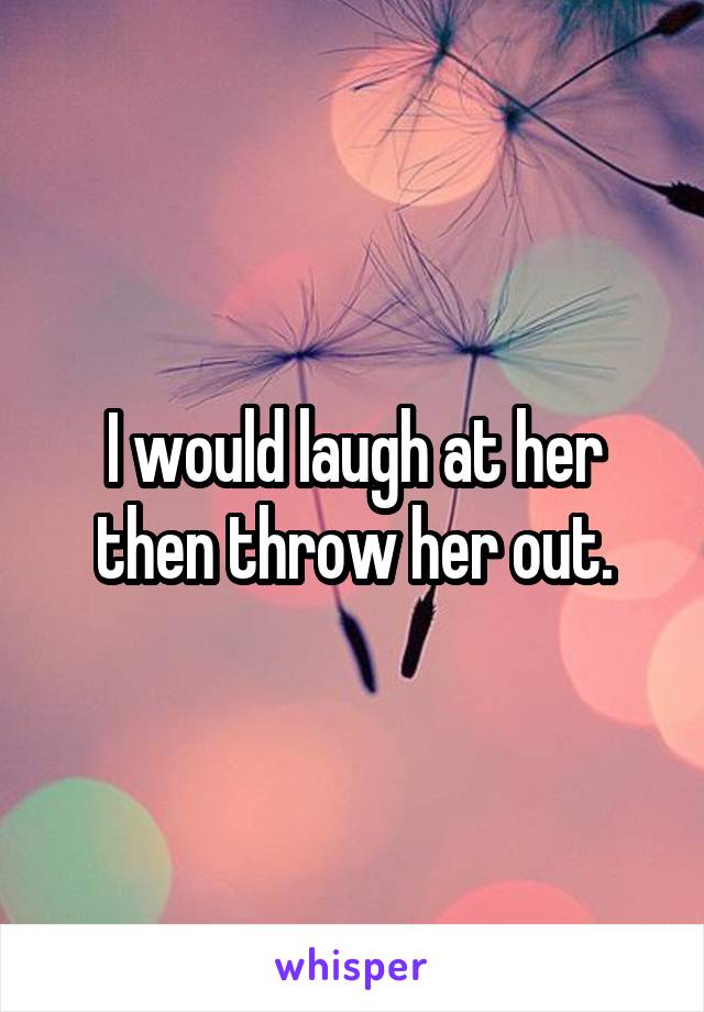 I would laugh at her then throw her out.