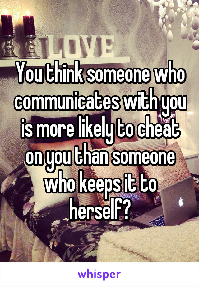 You think someone who communicates with you is more likely to cheat on you than someone who keeps it to herself?