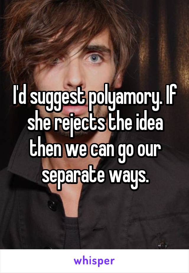 I'd suggest polyamory. If she rejects the idea then we can go our separate ways.