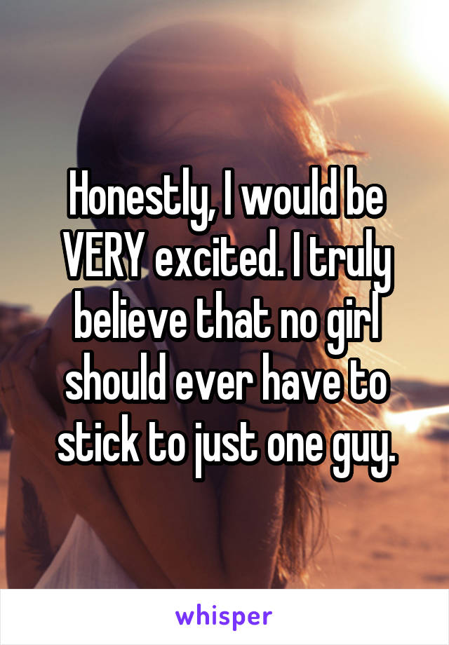 Honestly, I would be VERY excited. I truly believe that no girl should ever have to stick to just one guy.