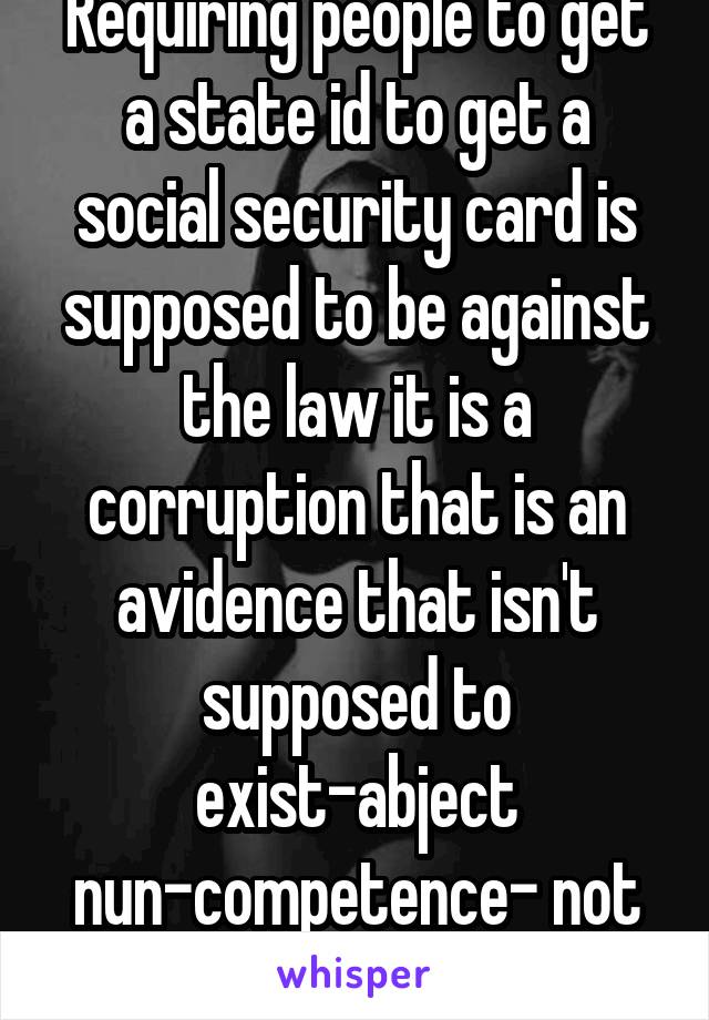 Requiring people to get a state id to get a social security card is supposed to be against the law it is a corruption that is an avidence that isn't supposed to exist-abject nun-competence- not ssa