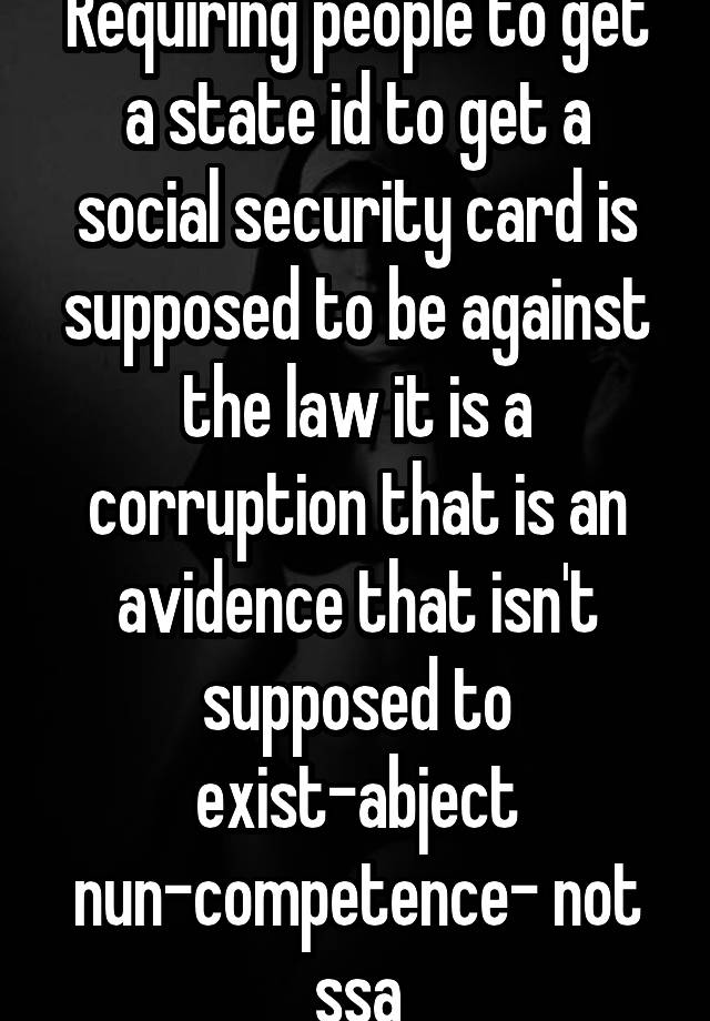 Requiring people to get a state id to get a social security card is supposed to be against the law it is a corruption that is an avidence that isn't supposed to exist-abject nun-competence- not ssa