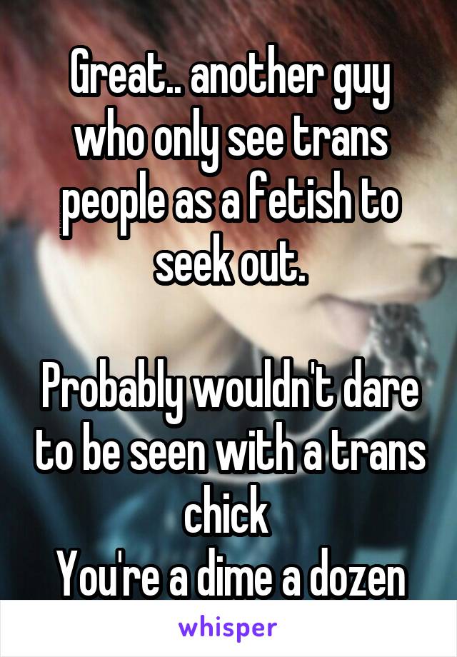 Great.. another guy who only see trans people as a fetish to seek out.

Probably wouldn't dare to be seen with a trans chick 
You're a dime a dozen