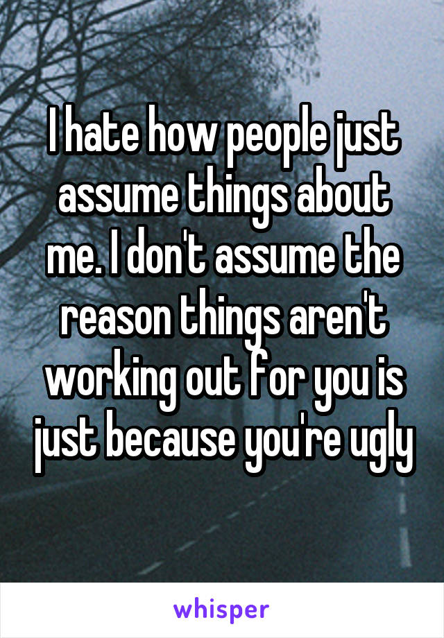 I hate how people just assume things about me. I don't assume the reason things aren't working out for you is just because you're ugly
