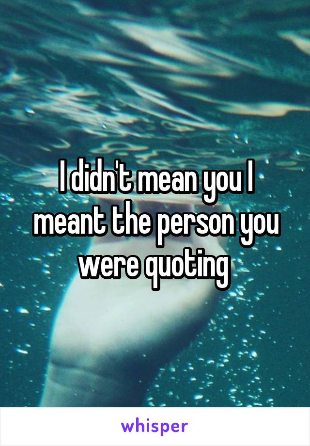 I didn't mean you I meant the person you were quoting 