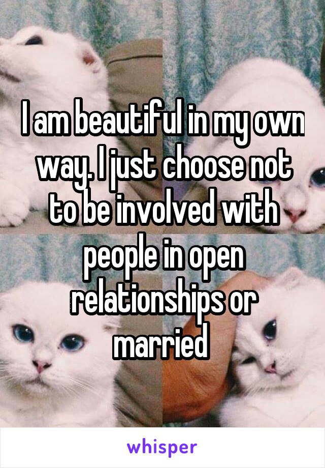 I am beautiful in my own way. I just choose not to be involved with people in open relationships or married 