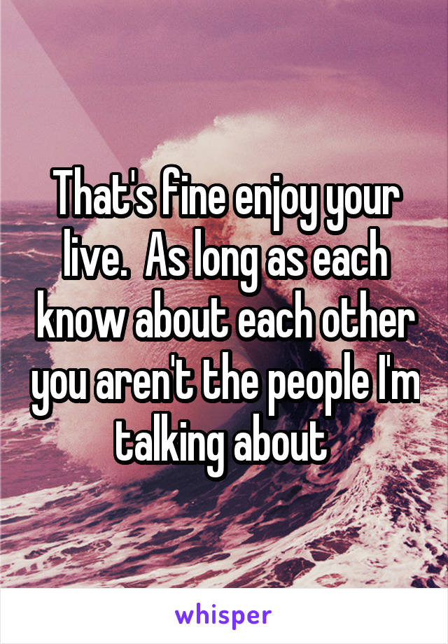 That's fine enjoy your live.  As long as each know about each other you aren't the people I'm talking about 