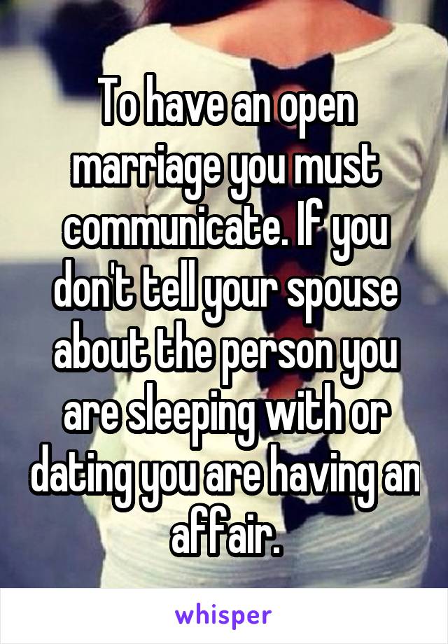 To have an open marriage you must communicate. If you don't tell your spouse about the person you are sleeping with or dating you are having an affair.