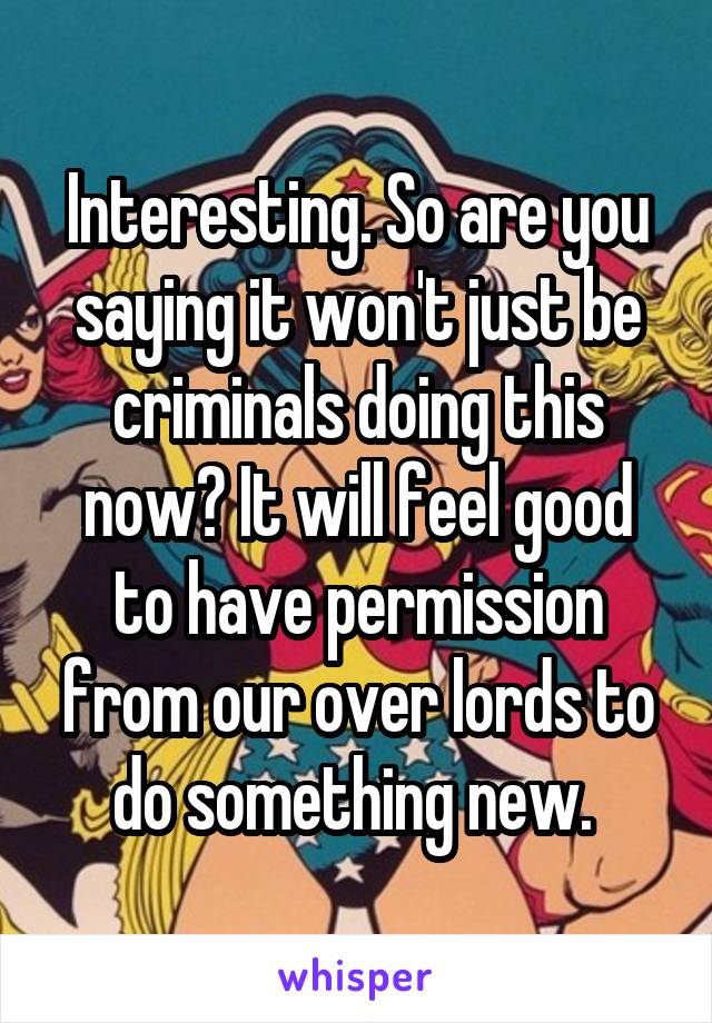 Interesting. So are you saying it won't just be criminals doing this now? It will feel good to have permission from our over lords to do something new. 