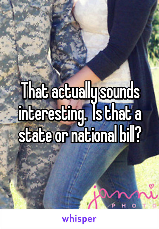 That actually sounds interesting.  Is that a state or national bill?