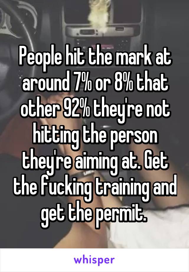 People hit the mark at around 7% or 8% that other 92% they're not hitting the person they're aiming at. Get the fucking training and get the permit. 