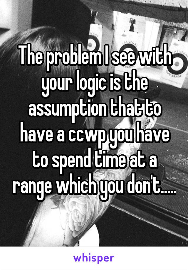 The problem I see with your logic is the assumption that to have a ccwp you have to spend time at a range which you don't..... 