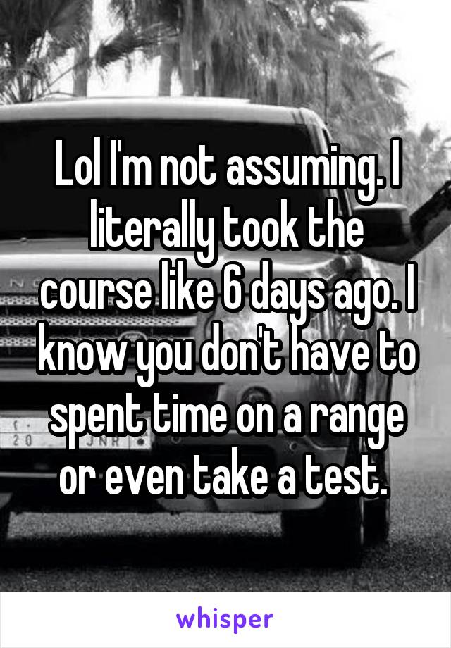 Lol I'm not assuming. I literally took the course like 6 days ago. I know you don't have to spent time on a range or even take a test. 