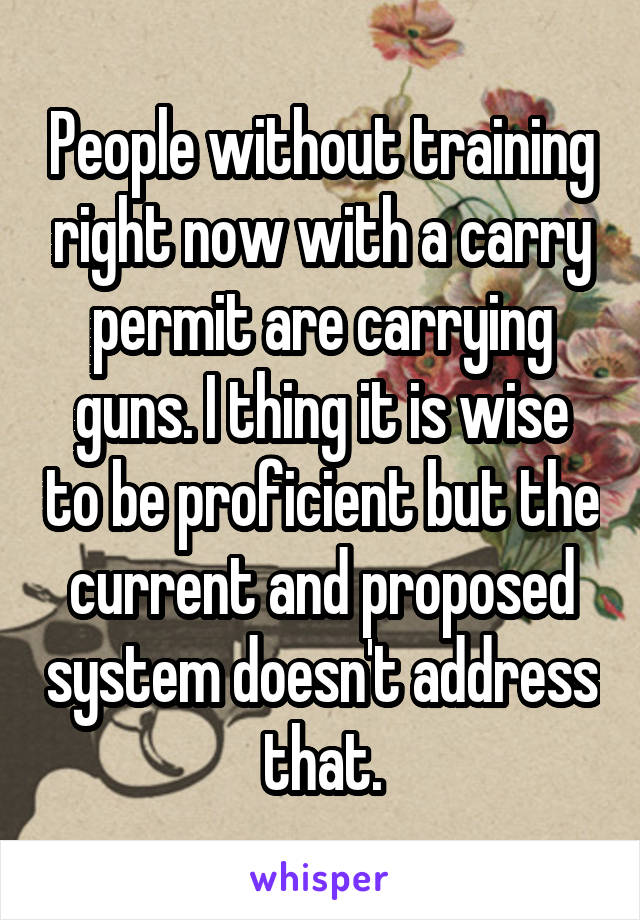 People without training right now with a carry permit are carrying guns. I thing it is wise to be proficient but the current and proposed system doesn't address that.