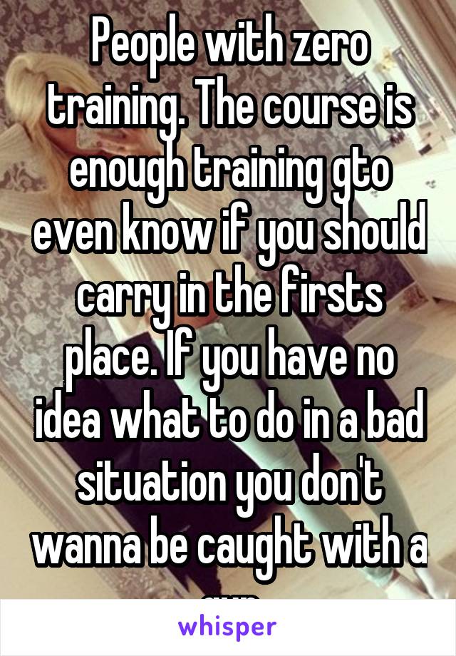 People with zero training. The course is enough training gto even know if you should carry in the firsts place. If you have no idea what to do in a bad situation you don't wanna be caught with a gun