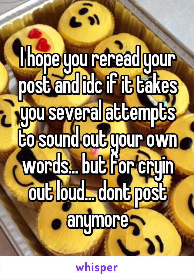 I hope you reread your post and idc if it takes you several attempts to sound out your own words... but for cryin out loud... dont post anymore