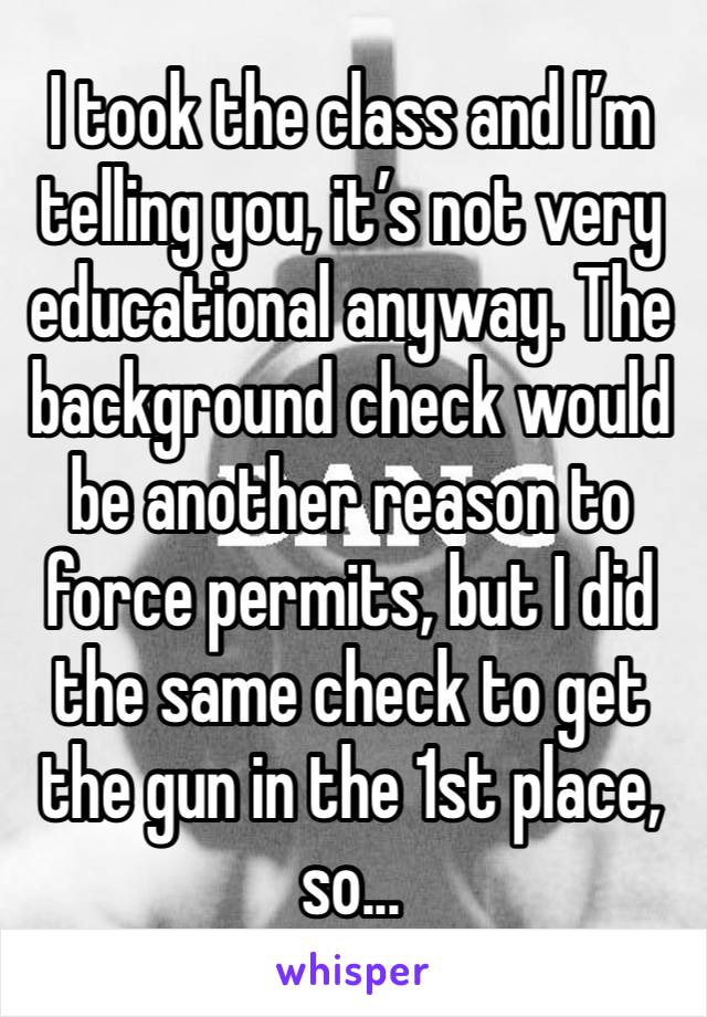 I took the class and I’m telling you, it’s not very educational anyway. The background check would be another reason to force permits, but I did the same check to get the gun in the 1st place, so...