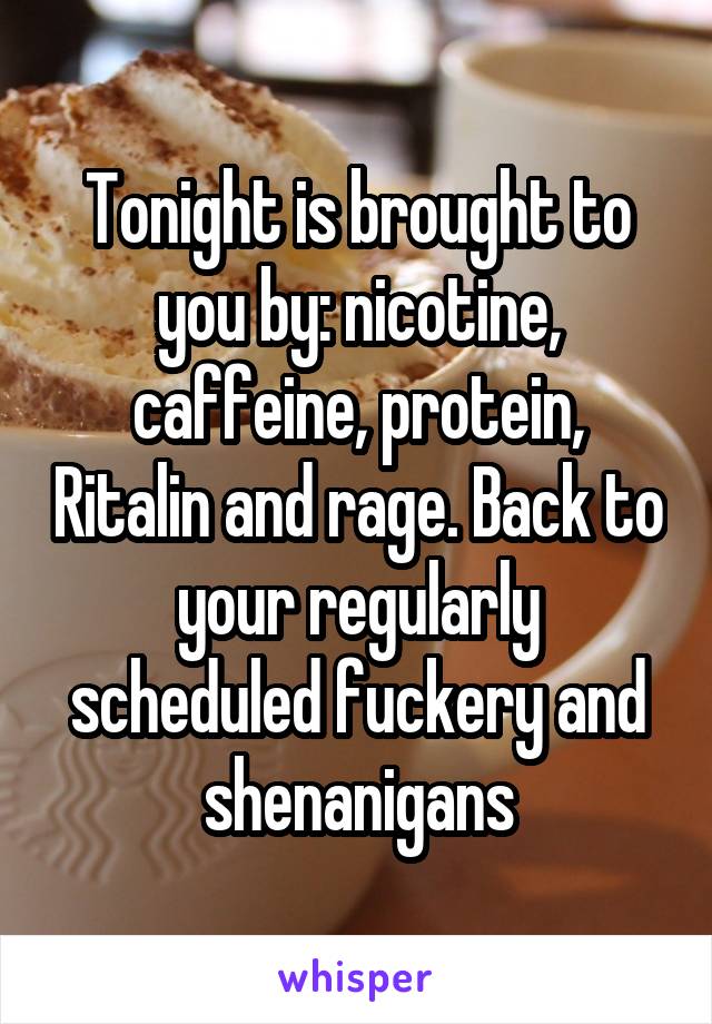 Tonight is brought to you by: nicotine, caffeine, protein, Ritalin and rage. Back to your regularly scheduled fuckery and shenanigans