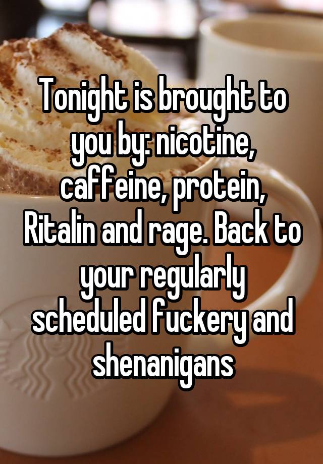 Tonight is brought to you by: nicotine, caffeine, protein, Ritalin and rage. Back to your regularly scheduled fuckery and shenanigans