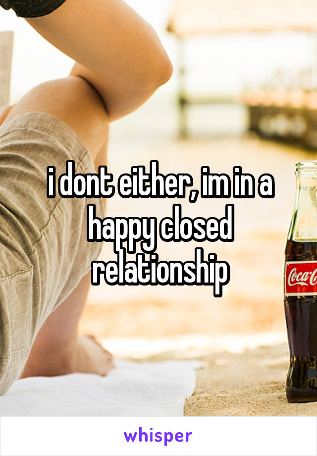 i dont either, im in a happy closed relationship