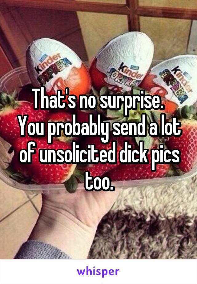 That's no surprise. 
You probably send a lot of unsolicited dick pics too.