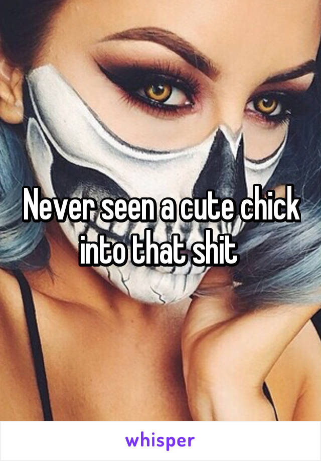 Never seen a cute chick into that shit 