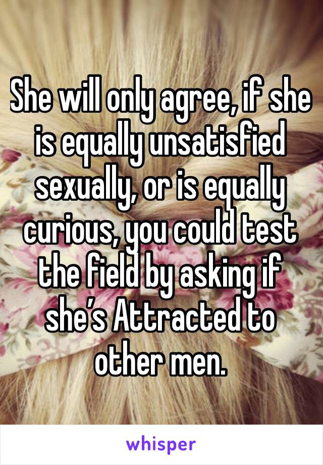 She will only agree, if she is equally unsatisfied sexually, or is equally curious, you could test the field by asking if she’s Attracted to other men.