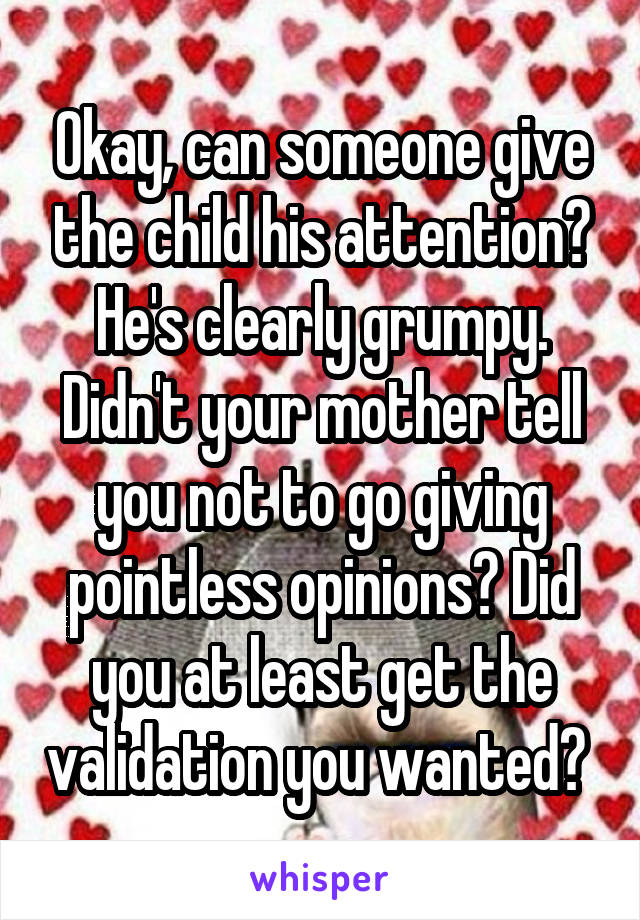 Okay, can someone give the child his attention? He's clearly grumpy. Didn't your mother tell you not to go giving pointless opinions? Did you at least get the validation you wanted? 