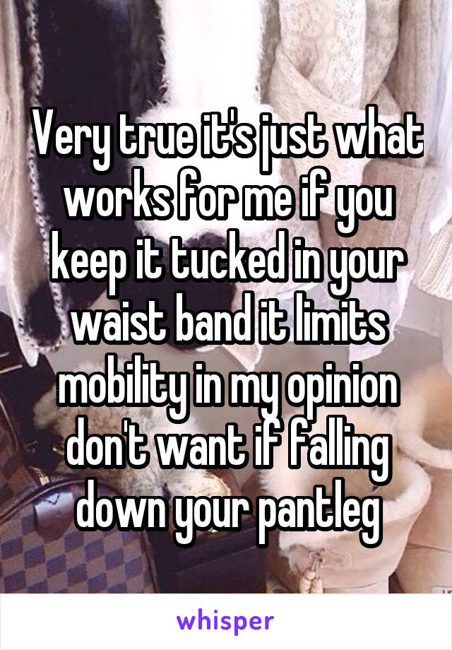 Very true it's just what works for me if you keep it tucked in your waist band it limits mobility in my opinion don't want if falling down your pantleg