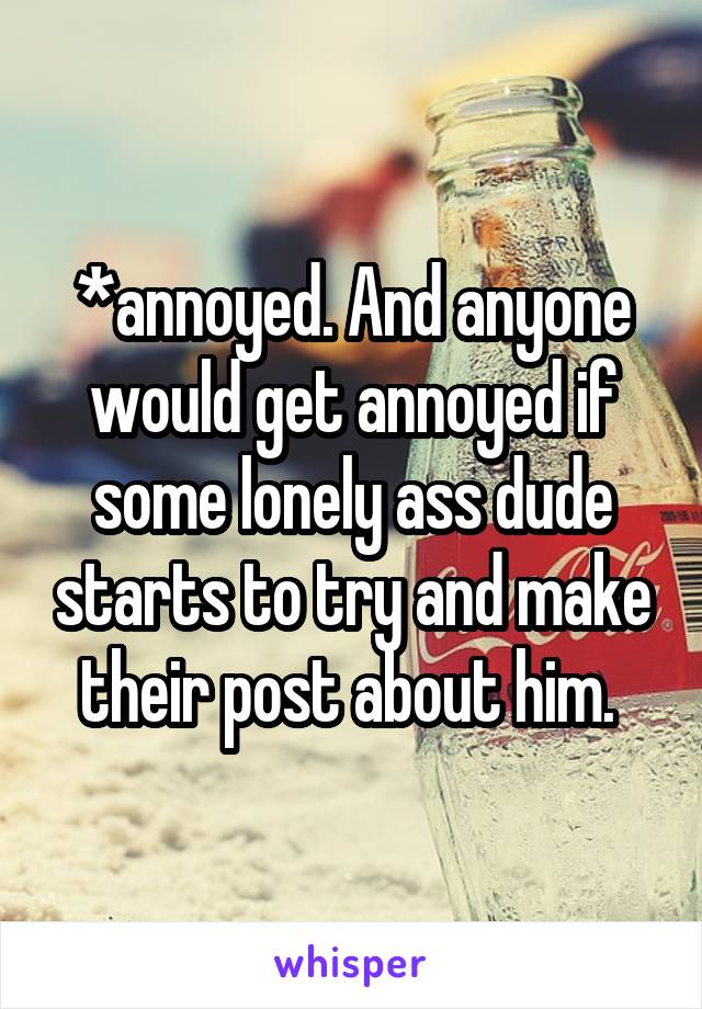 *annoyed. And anyone would get annoyed if some lonely ass dude starts to try and make their post about him. 