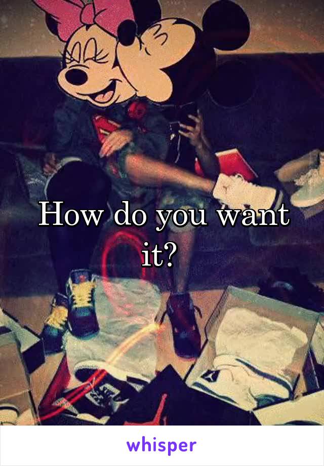 How do you want it? 