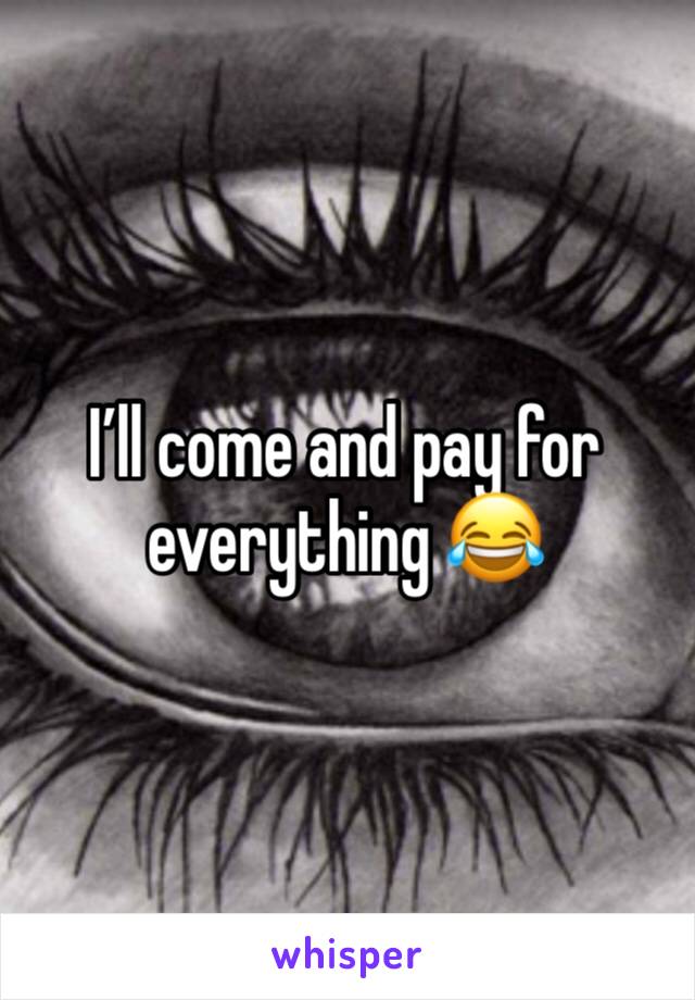 I’ll come and pay for everything 😂 