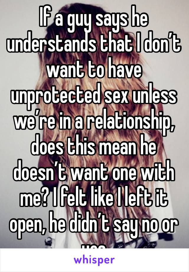 If a guy says he understands that I don’t want to have unprotected sex unless we’re in a relationship, does this mean he doesn’t want one with me? I felt like I left it open, he didn’t say no or yes 