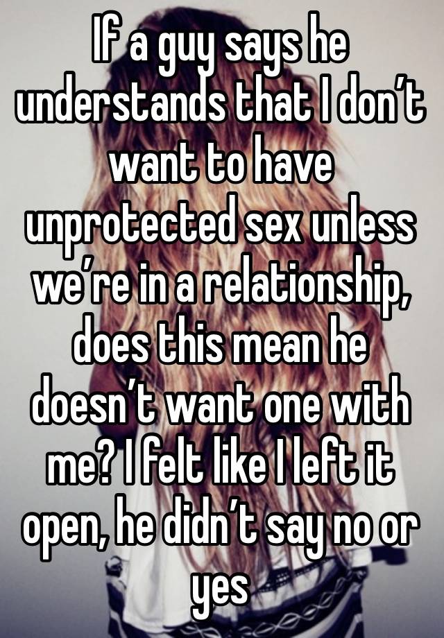 If a guy says he understands that I don’t want to have unprotected sex unless we’re in a relationship, does this mean he doesn’t want one with me? I felt like I left it open, he didn’t say no or yes 