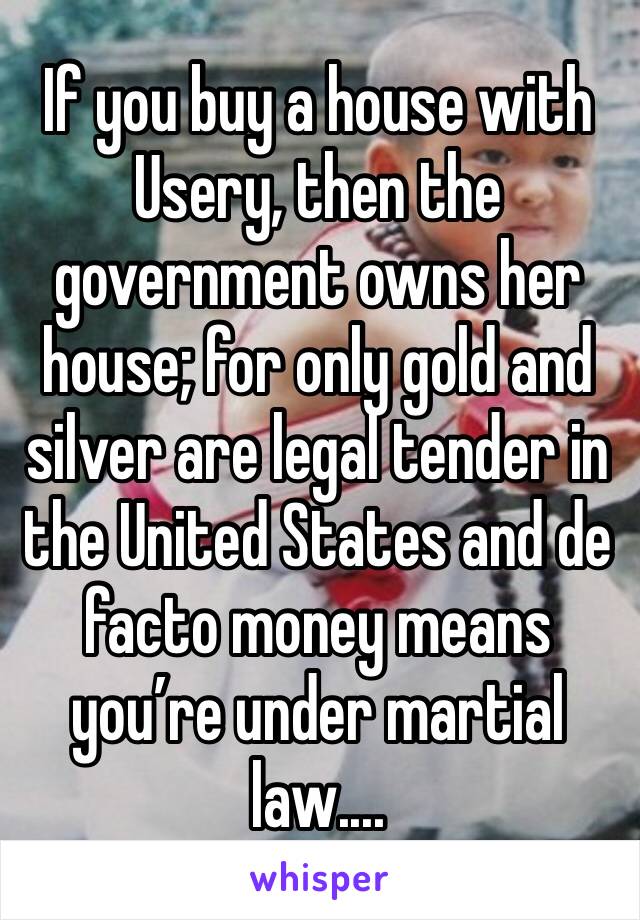 If you buy a house with Usery, then the government owns her house; for only gold and silver are legal tender in the United States and de facto money means you’re under martial law....