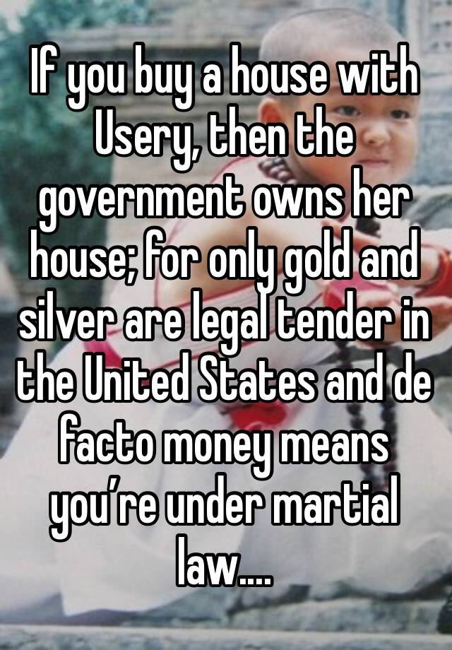 If you buy a house with Usery, then the government owns her house; for only gold and silver are legal tender in the United States and de facto money means you’re under martial law....